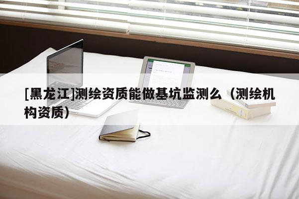 [黑龙江]测绘资质能做基坑监测么（测绘机构资质）