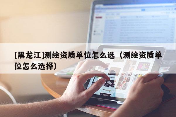 [黑龙江]测绘资质单位怎么选（测绘资质单位怎么选择）