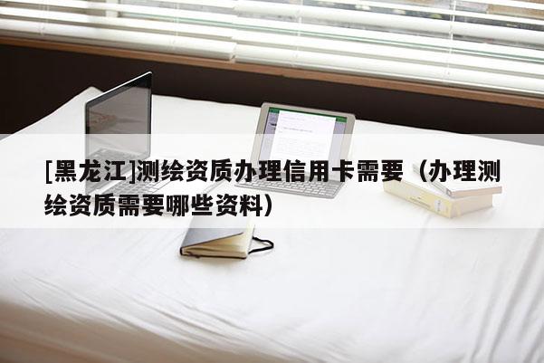 [黑龙江]测绘资质办理信用卡需要（办理测绘资质需要哪些资料）