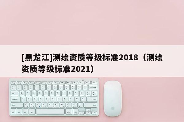 [黑龙江]测绘资质等级标准2018（测绘资质等级标准2021）