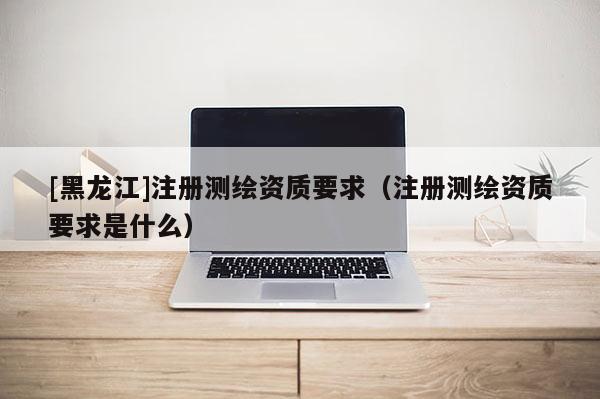 [黑龙江]注册测绘资质要求（注册测绘资质要求是什么）