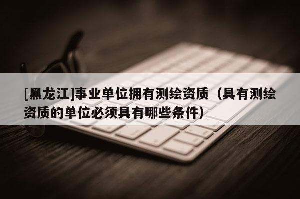 [黑龙江]事业单位拥有测绘资质（具有测绘资质的单位必须具有哪些条件）