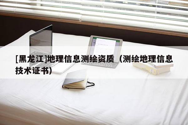 [黑龙江]地理信息测绘资质（测绘地理信息技术证书）