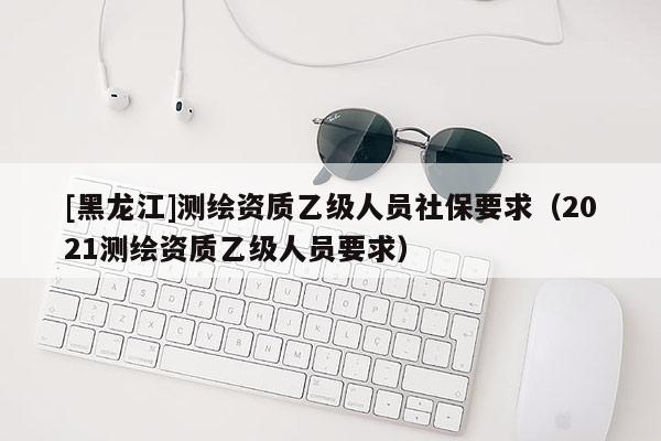 [黑龙江]测绘资质乙级人员社保要求（2021测绘资质乙级人员要求）