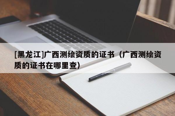 [黑龙江]广西测绘资质的证书（广西测绘资质的证书在哪里查）