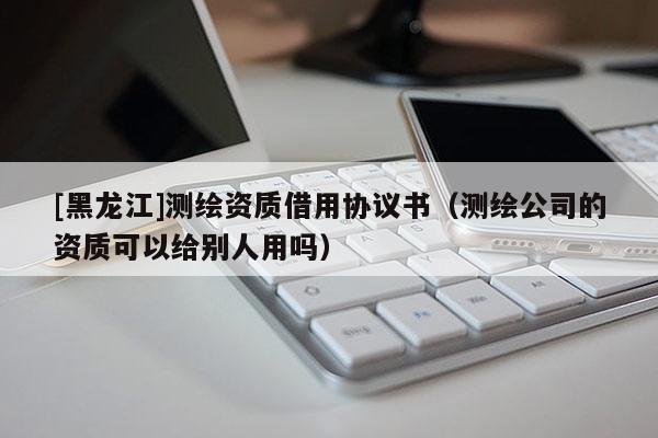 [黑龙江]测绘资质借用协议书（测绘公司的资质可以给别人用吗）
