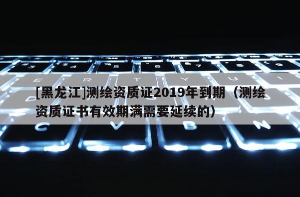 [黑龙江]测绘资质证2019年到期（测绘资质证书有效期满需要延续的）