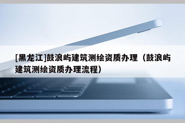 [黑龙江]鼓浪屿建筑测绘资质办理（鼓浪屿建筑测绘资质办理流程）