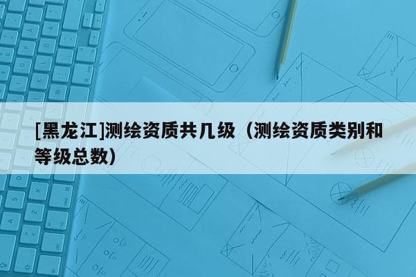 [黑龙江]测绘资质共几级（测绘资质类别和等级总数）