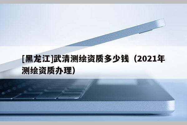 [黑龙江]武清测绘资质多少钱（2021年测绘资质办理）