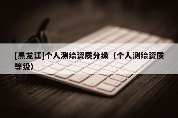 [黑龙江]个人测绘资质分级（个人测绘资质等级）