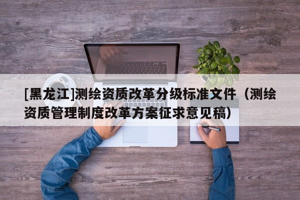[黑龙江]测绘资质改革分级标准文件（测绘资质管理制度改革方案征求意见稿）