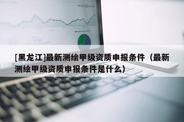 [黑龙江]最新测绘甲级资质申报条件（最新测绘甲级资质申报条件是什么）