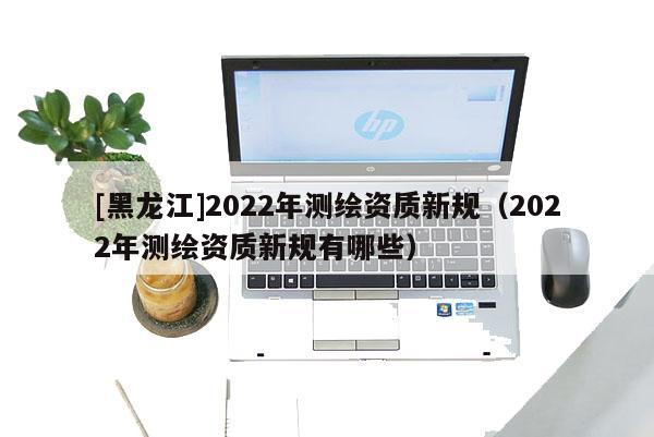 [黑龙江]2022年测绘资质新规（2022年测绘资质新规有哪些）