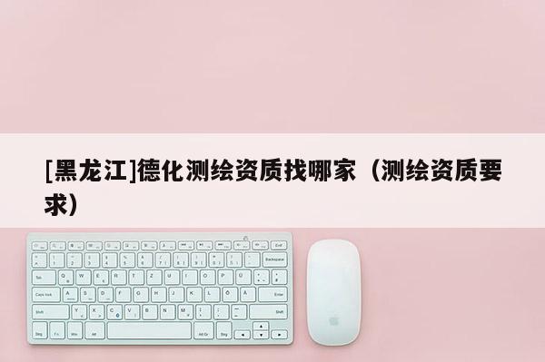 [黑龙江]德化测绘资质找哪家（测绘资质要求）