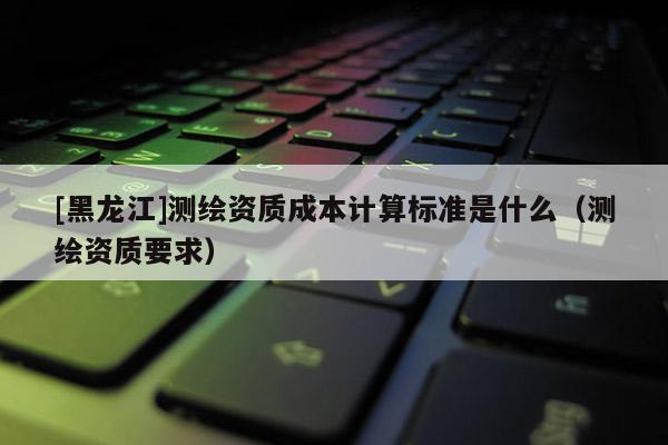 [黑龙江]测绘资质成本计算标准是什么（测绘资质要求）