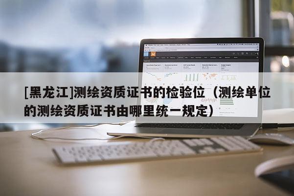 [黑龙江]测绘资质证书的检验位（测绘单位的测绘资质证书由哪里统一规定）