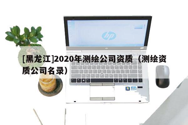 [黑龙江]2020年测绘公司资质（测绘资质公司名录）