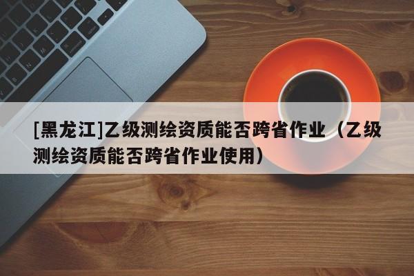 [黑龙江]乙级测绘资质能否跨省作业（乙级测绘资质能否跨省作业使用）