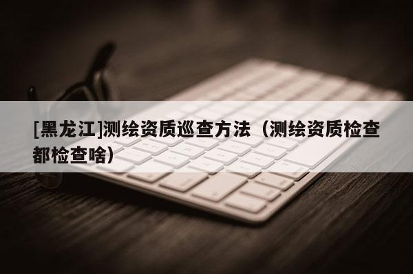 [黑龙江]测绘资质巡查方法（测绘资质检查都检查啥）