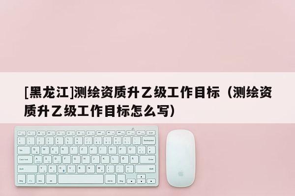 [黑龙江]测绘资质升乙级工作目标（测绘资质升乙级工作目标怎么写）