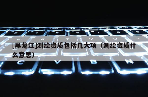 [黑龙江]测绘资质包括几大项（测绘资质什么意思）