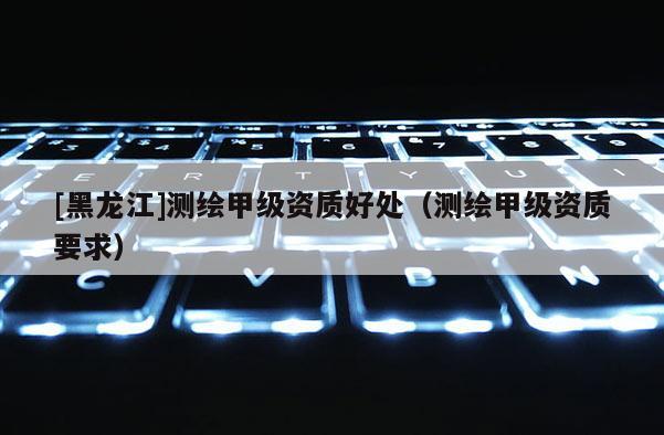 [黑龙江]测绘甲级资质好处（测绘甲级资质要求）