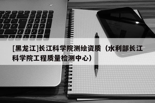 [黑龙江]长江科学院测绘资质（水利部长江科学院工程质量检测中心）
