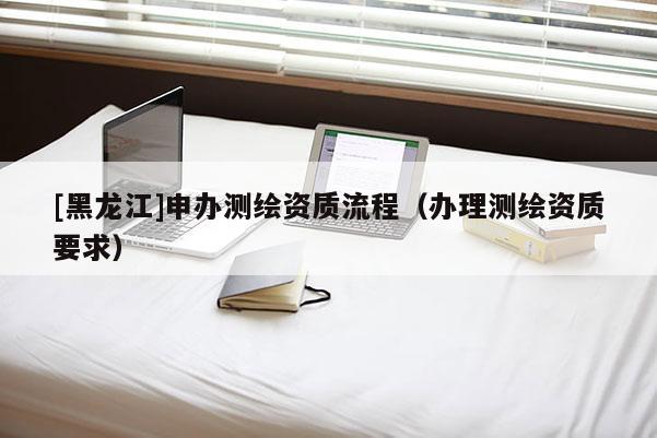 [黑龙江]申办测绘资质流程（办理测绘资质要求）