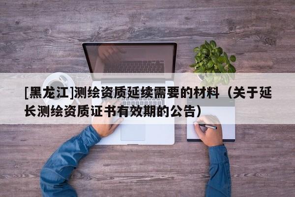 [黑龙江]测绘资质延续需要的材料（关于延长测绘资质证书有效期的公告）