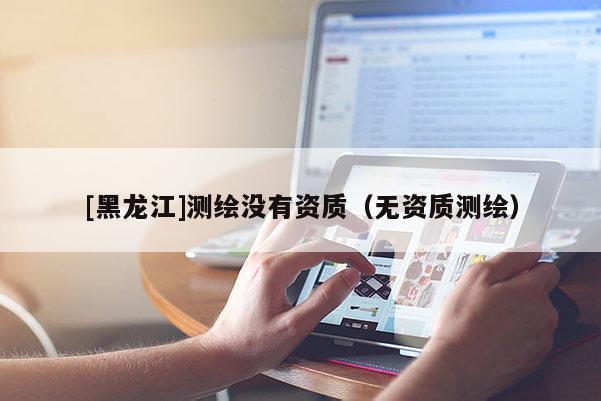 [黑龙江]测绘没有资质（无资质测绘）