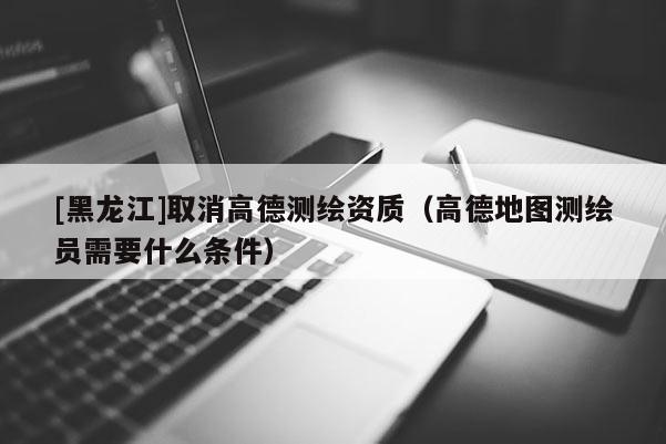 [黑龙江]取消高德测绘资质（高德地图测绘员需要什么条件）