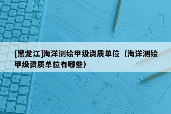 [黑龙江]海洋测绘甲级资质单位（海洋测绘甲级资质单位有哪些）