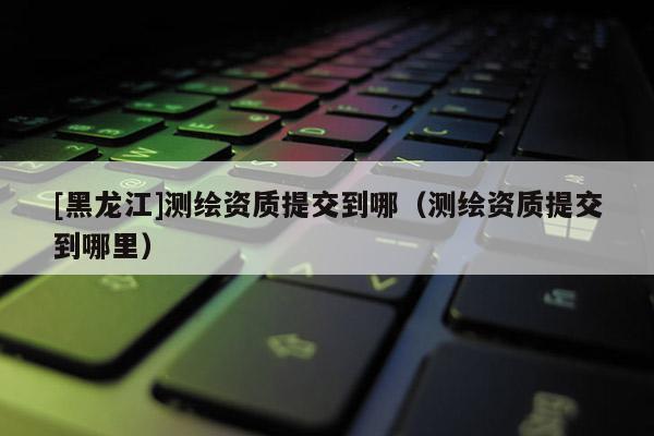 [黑龙江]测绘资质提交到哪（测绘资质提交到哪里）