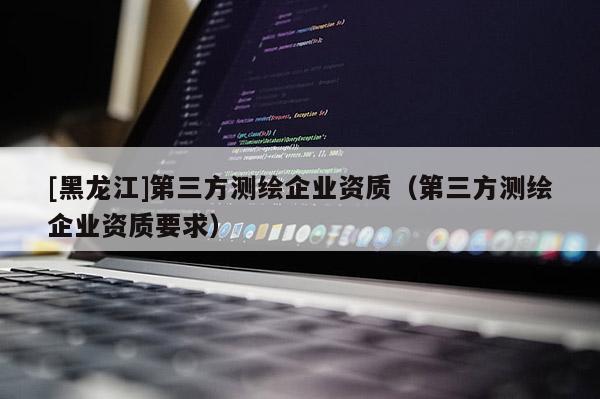 [黑龙江]第三方测绘企业资质（第三方测绘企业资质要求）