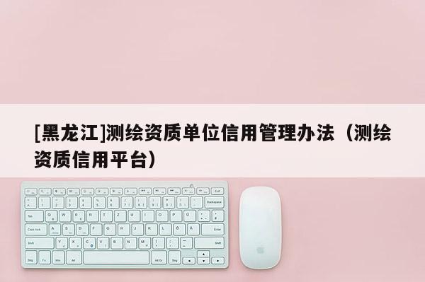 [黑龙江]测绘资质单位信用管理办法（测绘资质信用平台）