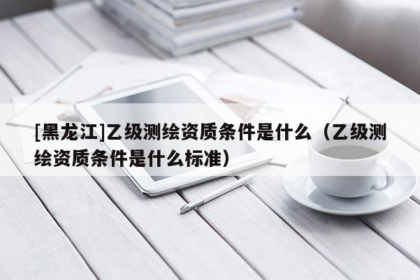 [黑龙江]乙级测绘资质条件是什么（乙级测绘资质条件是什么标准）
