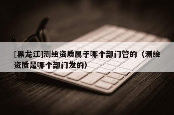 [黑龙江]测绘资质属于哪个部门管的（测绘资质是哪个部门发的）