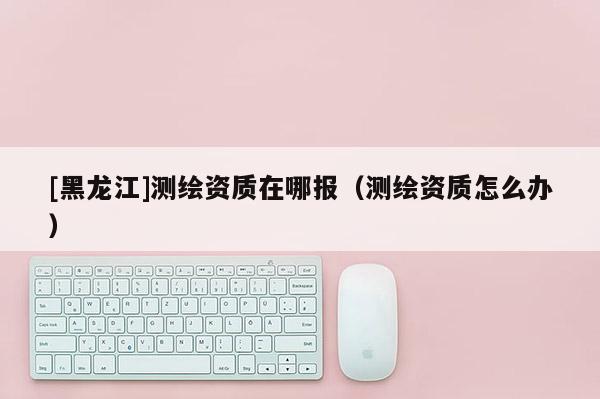 [黑龙江]测绘资质在哪报（测绘资质怎么办）