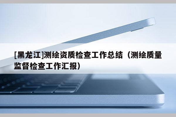 [黑龙江]测绘资质检查工作总结（测绘质量监督检查工作汇报）