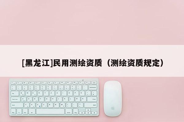 [黑龙江]民用测绘资质（测绘资质规定）