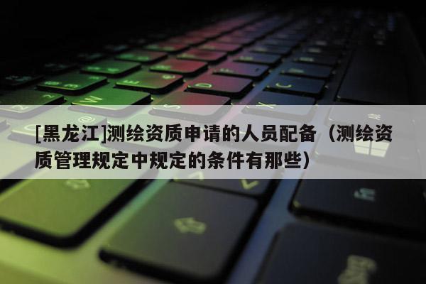 [黑龙江]测绘资质申请的人员配备（测绘资质管理规定中规定的条件有那些）