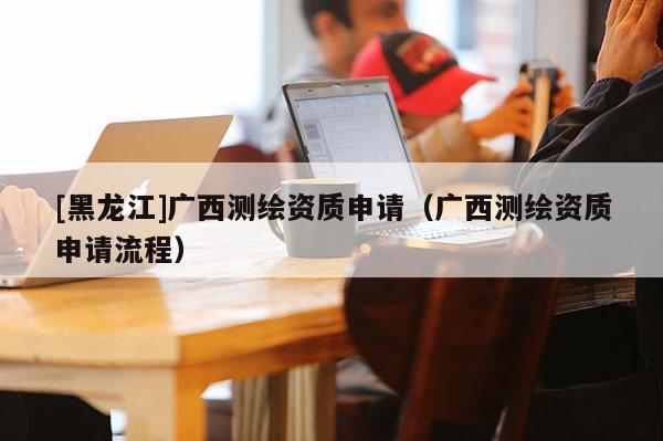 [黑龙江]广西测绘资质申请（广西测绘资质申请流程）