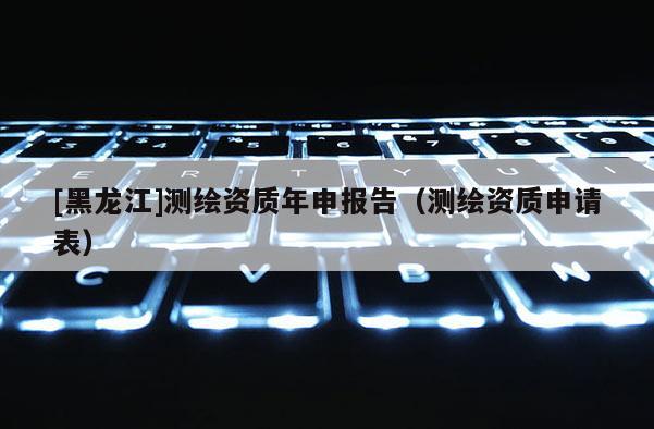 [黑龙江]测绘资质年申报告（测绘资质申请表）
