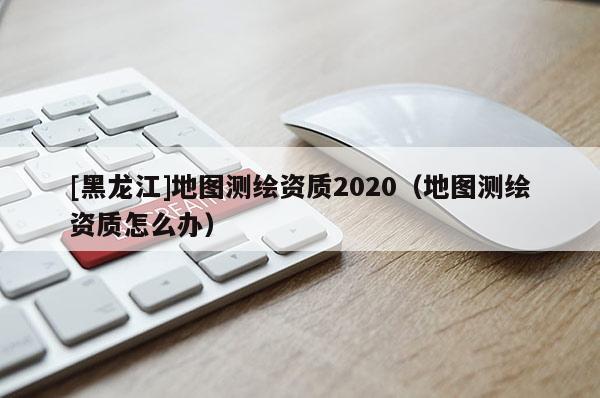 [黑龙江]地图测绘资质2020（地图测绘资质怎么办）
