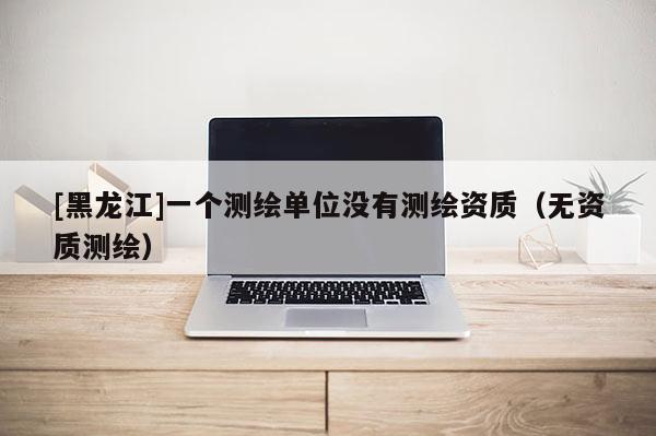 [黑龙江]一个测绘单位没有测绘资质（无资质测绘）