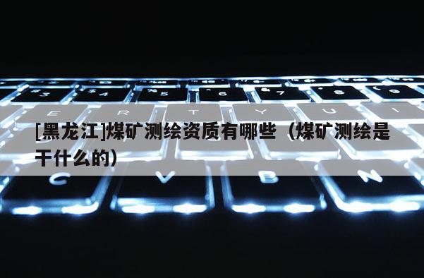 [黑龙江]煤矿测绘资质有哪些（煤矿测绘是干什么的）
