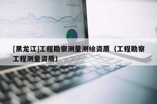 [黑龙江]工程勘察测量测绘资质（工程勘察工程测量资质）