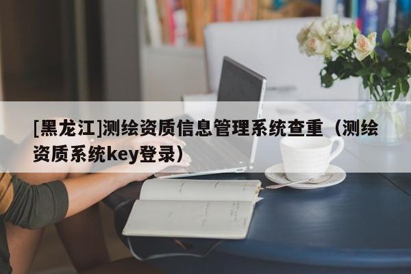 [黑龙江]测绘资质信息管理系统查重（测绘资质系统key登录）