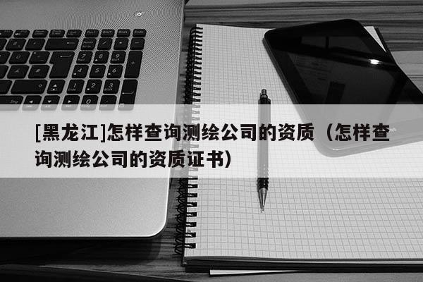 [黑龙江]怎样查询测绘公司的资质（怎样查询测绘公司的资质证书）